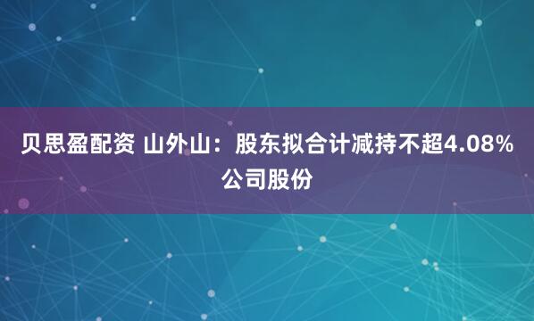 贝思盈配资 山外山：股东拟合计减持不超4.08%公司股份