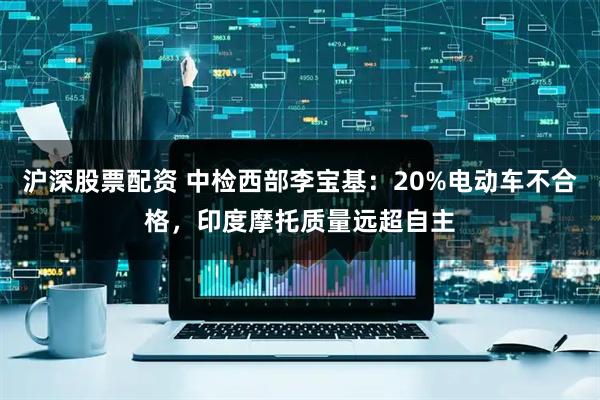沪深股票配资 中检西部李宝基：20%电动车不合格，印度摩托质量远超自主