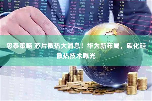 忠泰策略 芯片散热大消息！华为新布局，碳化硅散热技术曝光