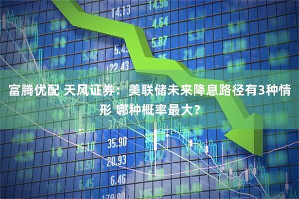 富腾优配 天风证券：美联储未来降息路径有3种情形 哪种概率最大？