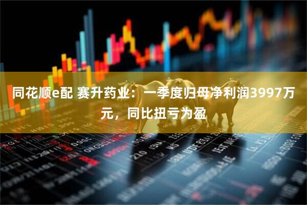 同花顺e配 赛升药业：一季度归母净利润3997万元，同比扭亏为盈