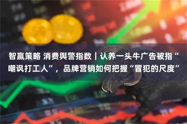 智赢策略 消费舆警指数｜认养一头牛广告被指“嘲讽打工人”，品牌营销如何把握“冒犯的尺度”