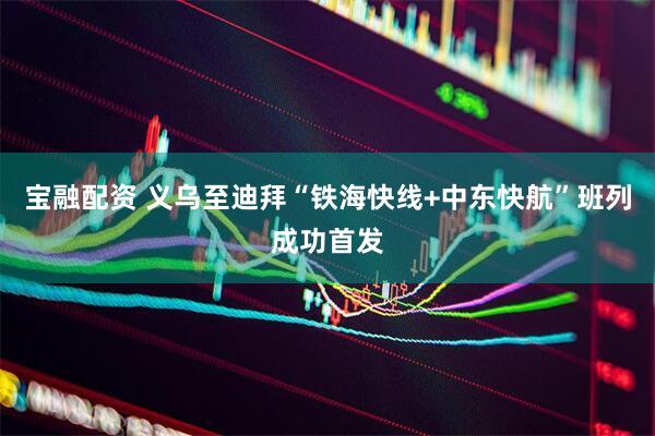 宝融配资 义乌至迪拜“铁海快线+中东快航”班列成功首发