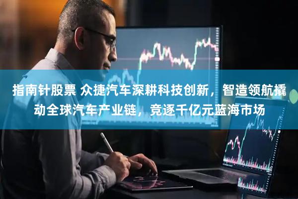 指南针股票 众捷汽车深耕科技创新，智造领航撬动全球汽车产业链，竞逐千亿元蓝海市场
