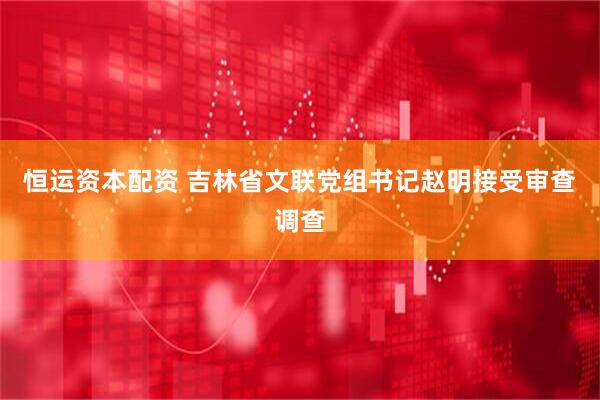 恒运资本配资 吉林省文联党组书记赵明接受审查调查