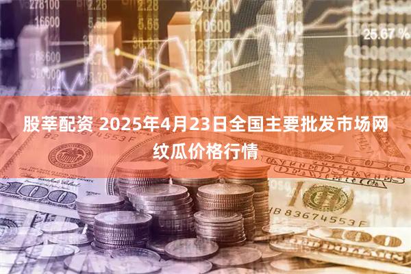 股莘配资 2025年4月23日全国主要批发市场网纹瓜价格行情