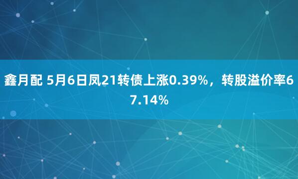鑫月配 5月6日凤21转债上涨0.39%，转股溢价率67.14%