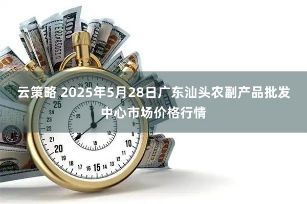 云策略 2025年5月28日广东汕头农副产品批发中心市场价格行情