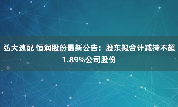 弘大速配 恒润股份最新公告：股东拟合计减持不超1.89%公司股份