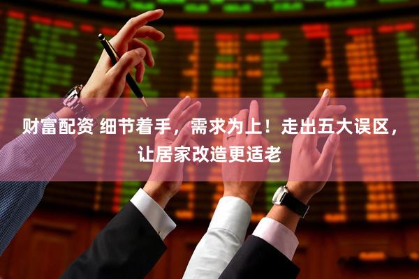 财富配资 细节着手，需求为上！走出五大误区，让居家改造更适老