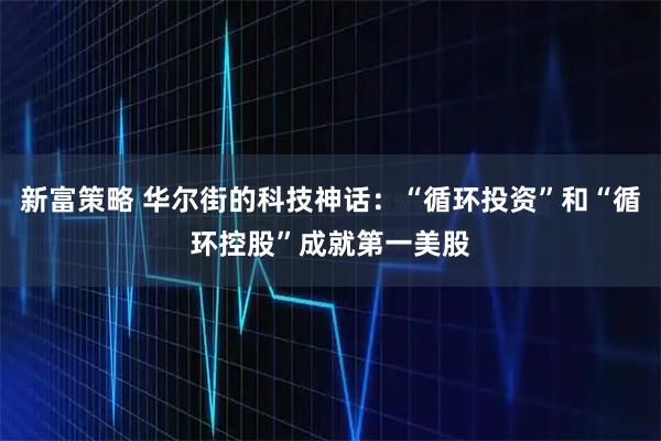 新富策略 华尔街的科技神话：“循环投资”和“循环控股”成就第一美股