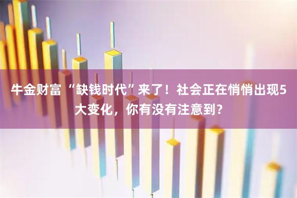 牛金财富 “缺钱时代”来了！社会正在悄悄出现5大变化，你有没有注意到？