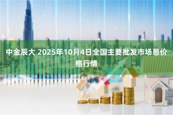 中金辰大 2025年10月4日全国主要批发市场葱价格行情
