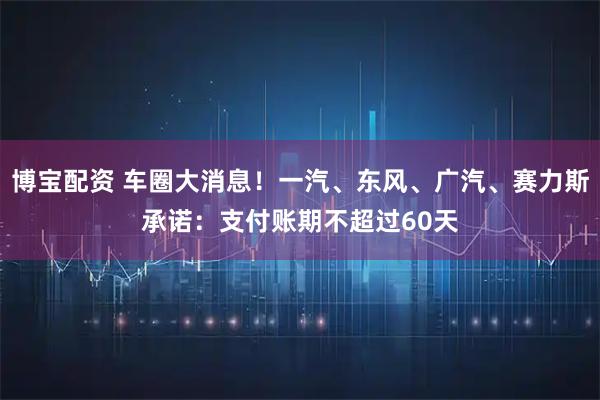 博宝配资 车圈大消息！一汽、东风、广汽、赛力斯承诺：支付账期不超过60天