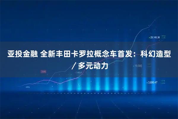 亚投金融 全新丰田卡罗拉概念车首发：科幻造型／多元动力