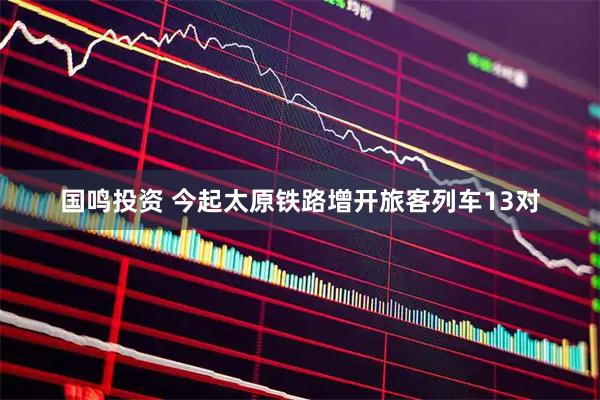 国鸣投资 今起太原铁路增开旅客列车13对