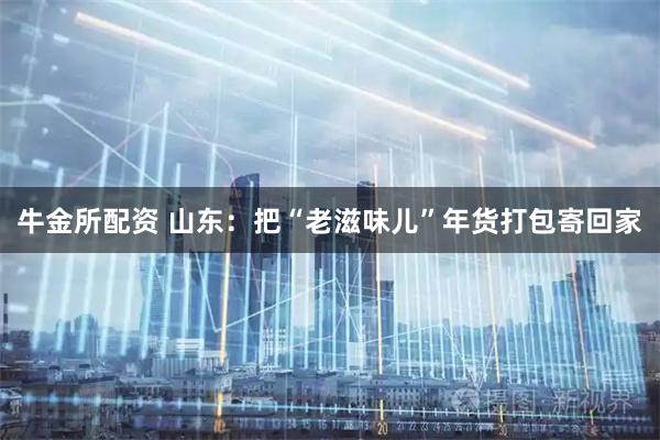 牛金所配资 山东：把“老滋味儿”年货打包寄回家