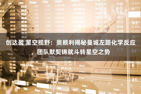 创达盈 星空视野：奥赖利揭秘曼城左路化学反应，团队默契铸就斗转星空之势