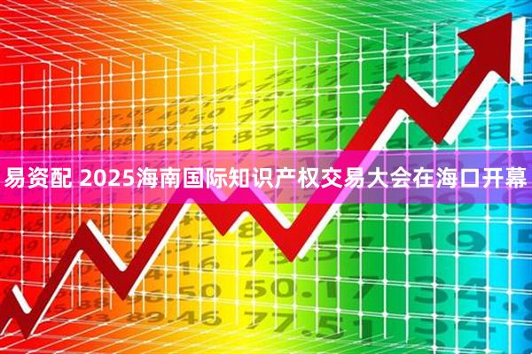 易资配 2025海南国际知识产权交易大会在海口开幕