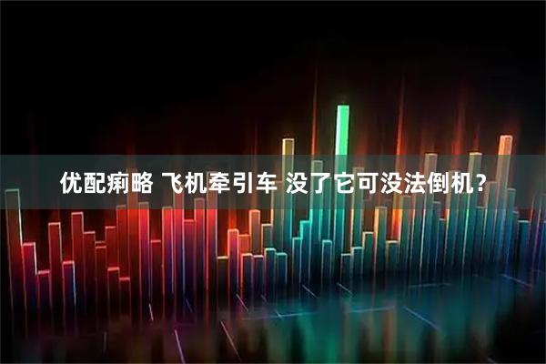 优配痢略 飞机牵引车 没了它可没法倒机？