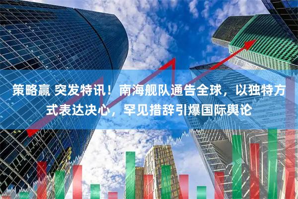 策略赢 突发特讯！南海舰队通告全球，以独特方式表达决心，罕见措辞引爆国际舆论