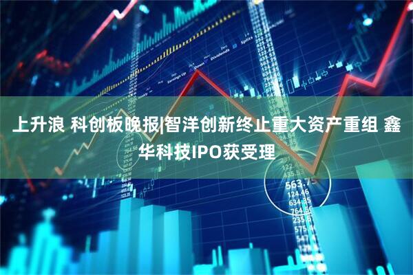 上升浪 科创板晚报|智洋创新终止重大资产重组 鑫华科技IPO获受理