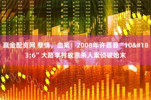 赢金配资网 孽情，血案！2008年许昌县“10·6”大路李村故意杀人案侦破始末
