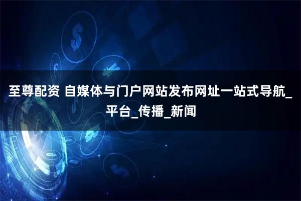 至尊配资 自媒体与门户网站发布网址一站式导航_平台_传播_新闻