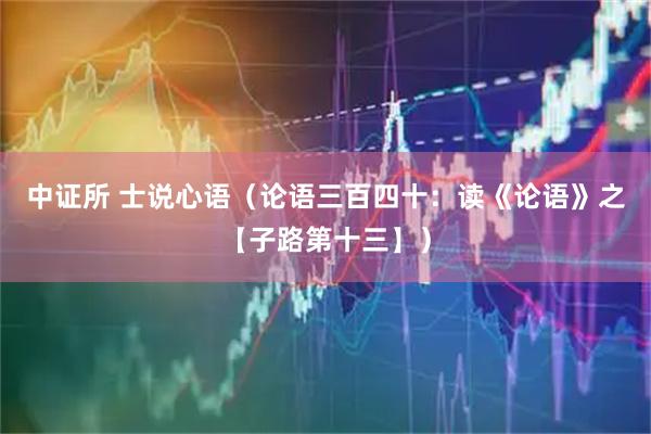 中证所 士说心语（论语三百四十：读《论语》之【子路第十三】）
