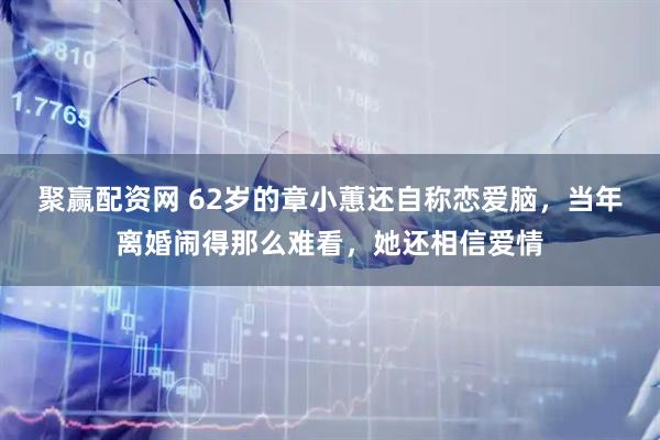 聚赢配资网 62岁的章小蕙还自称恋爱脑，当年离婚闹得那么难看，她还相信爱情
